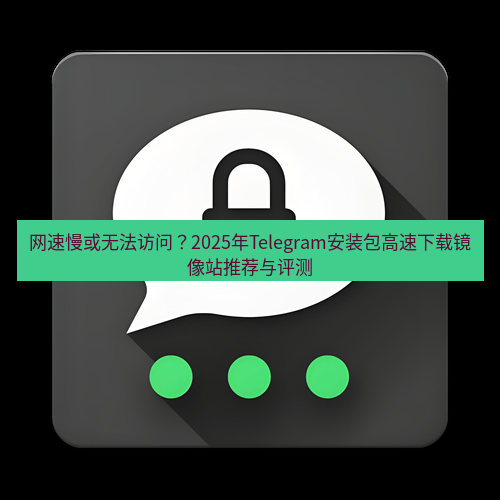 Telegram下载安装包 网速慢或无法访问？2025年Telegram安装包高速下载镜像站推荐与评测
