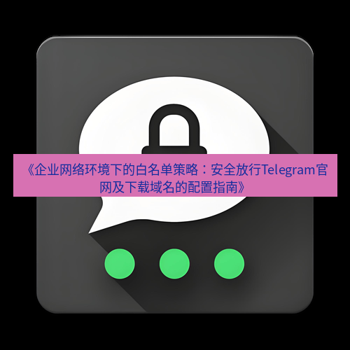 Telegram下载安装包 《企业网络环境下的白名单策略：安全放行Telegram官网及下载域名的配置指南》