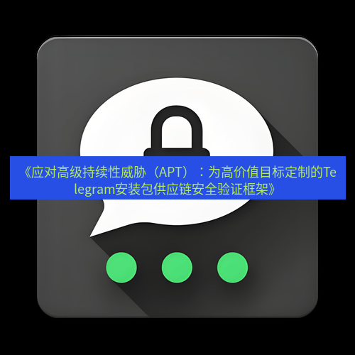 Telegram下载安装包 《应对高级持续性威胁(APT):为高价值目标定制的Telegram安装包供应链安全验证框架》