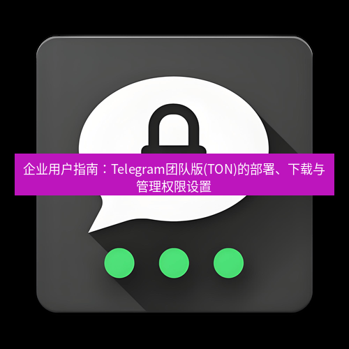 Telegram下载安装包 企业用户指南:Telegram团队版(TON)的部署、下载与管理权限设置