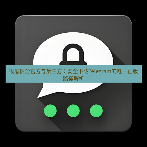 Telegram下载安装包 彻底区分官方与第三方:安全下载Telegram的唯一正版路径解析