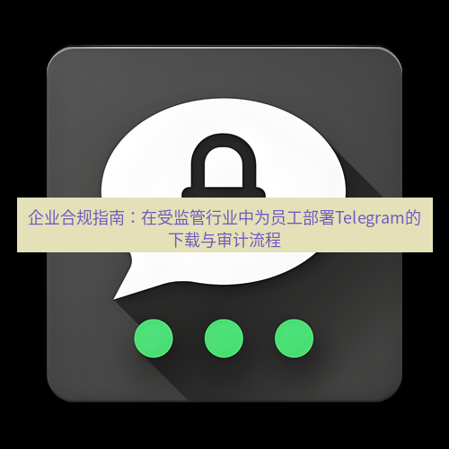 Telegram下载安装包 企业合规指南:在受监管行业中为员工部署Telegram的下载与审计流程
